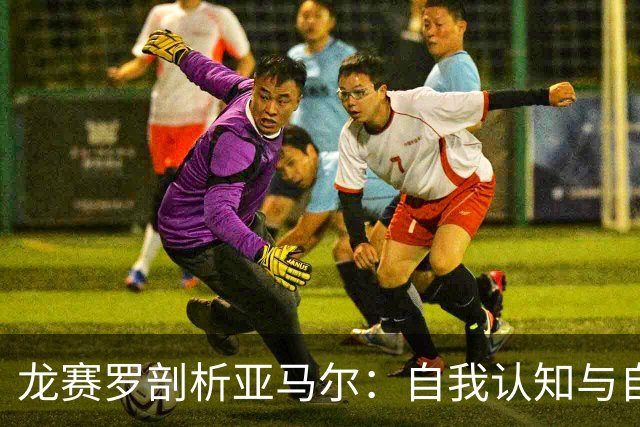 龙赛罗剖析亚马尔：自我认知与自恋的界限，以及他无法模仿的技巧
